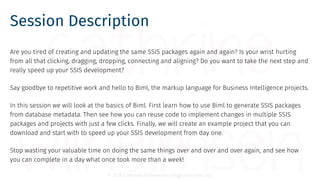© 2018 Cathrine Wilhelmsen (hi@cathrinew.net)
Session Description
Are you tired of creating and updating the same SSIS packages again and again? Is your wrist hurting
from all that clicking, dragging, dropping, connecting and aligning? Do you want to take the next step and
really speed up your SSIS development?
Say goodbye to repetitive work and hello to Biml, the markup language for Business Intelligence projects.
In this session we will look at the basics of Biml. First learn how to use Biml to generate SSIS packages
from database metadata. Then see how you can reuse code to implement changes in multiple SSIS
packages and projects with just a few clicks. Finally, we will create an example project that you can
download and start with to speed up your SSIS development from day one.
Stop wasting your valuable time on doing the same things over and over and over again, and see how
you can complete in a day what once took more than a week!
 