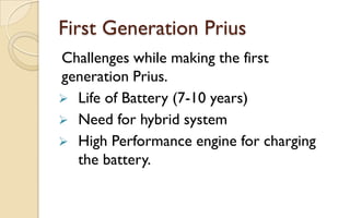 First Generation Prius
Challenges while making the first
generation Prius.
 Life of Battery (7-10 years)
 Need for hybrid system
 High Performance engine for charging
the battery.

 