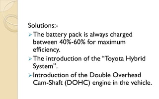 Solutions: The battery pack is always charged
between 40%-60% for maximum
efficiency.
 The introduction of the “Toyota Hybrid
System”.
 Introduction of the Double Overhead
Cam-Shaft (DOHC) engine in the vehicle.

 