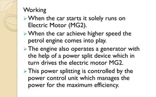 Working
 When the car starts it solely runs on
Electric Motor (MG2).
 When the car achieve higher speed the
petrol engine comes into play.
 The engine also operates a generator with
the help of a power split device which in
turn drives the electric motor MG2.
 This power splitting is controlled by the
power control unit which manages the
power for the maximum efficiency.

 