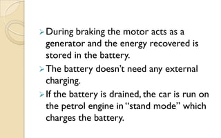  During

braking the motor acts as a
generator and the energy recovered is
stored in the battery.
 The battery doesn‟t need any external
charging.
 If the battery is drained, the car is run on
the petrol engine in “stand mode” which
charges the battery.

 