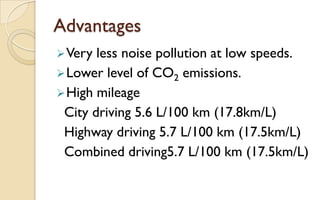 Advantages
 Very

less noise pollution at low speeds.
 Lower level of CO2 emissions.
 High mileage
City driving 5.6 L/100 km (17.8km/L)
Highway driving 5.7 L/100 km (17.5km/L)
Combined driving5.7 L/100 km (17.5km/L)

 