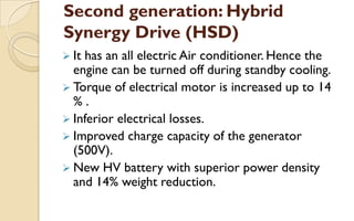 Second generation: Hybrid
Synergy Drive (HSD)
 It

has an all electric Air conditioner. Hence the
engine can be turned off during standby cooling.
 Torque of electrical motor is increased up to 14
%.
 Inferior electrical losses.
 Improved charge capacity of the generator
(500V).
 New HV battery with superior power density
and 14% weight reduction.

 