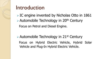 Introduction
 IC

engine invented by Nicholas Otto in 1861
 Automobile Technology in 20th Century
Focus on Petrol and Diesel Engine.
 Automobile

Technology in 21st Century

Focus on Hybrid Electric Vehicle, Hybrid Solar
Vehicle and Plug-In Hybrid Electric Vehicle.

 