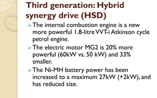 Third generation: Hybrid
synergy drive (HSD)
 The

internal combustion engine is a new
more powerful 1.8-litre VVT-i Atkinson cycle
petrol engine.
 The electric motor MG2 is 20% more
powerful (60kW vs. 50 kW) and 33%
smaller.
 The Ni-MH battery power has been
increased to a maximum 27kW (+2kW), and
has reduced size.

 