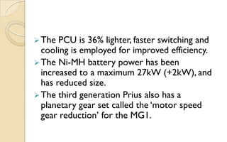  The

PCU is 36% lighter, faster switching and
cooling is employed for improved efficiency.
 The Ni-MH battery power has been
increased to a maximum 27kW (+2kW), and
has reduced size.
 The third generation Prius also has a
planetary gear set called the „motor speed
gear reduction‟ for the MG1.

 