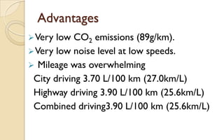 Advantages
 Very

low CO2 emissions (89g/km).
 Very low noise level at low speeds.
 Mileage was overwhelming
City driving 3.70 L/100 km (27.0km/L)
Highway driving 3.90 L/100 km (25.6km/L)
Combined driving3.90 L/100 km (25.6km/L)

 