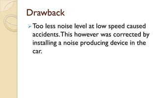 Drawback
 Too

less noise level at low speed caused
accidents. This however was corrected by
installing a noise producing device in the
car.

 