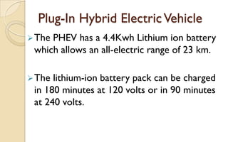 Plug-In Hybrid Electric Vehicle
 The

PHEV has a 4.4Kwh Lithium ion battery
which allows an all-electric range of 23 km.

 The

lithium-ion battery pack can be charged
in 180 minutes at 120 volts or in 90 minutes
at 240 volts.

 