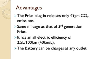 Advantages
 The

Prius plug-in releases only 49gm CO2
emissions.
 Same mileage as that of 3rd generation
Prius.
 It has an all electric efficiency of
2.5L/100km (40km/L).
 The Battery can be charges at any outlet.

 