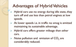 Advantages of Hybrid Vehicles
Hybrid cars use no energy during idle state, they
turn off and use less than petrol engines at low
speeds.
 At lower speeds i.e. in traffic no smog is emitted
maintaining its sustainable advantage.
 Hybrid cars offers greater mileage than other
cars.
 Noise pollution and emission of CO2 are
considerably reduced.


 