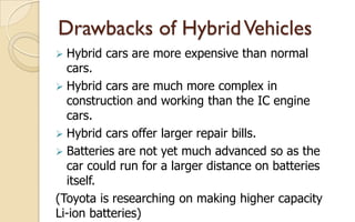 Drawbacks of Hybrid Vehicles
Hybrid cars are more expensive than normal
cars.
 Hybrid cars are much more complex in
construction and working than the IC engine
cars.
 Hybrid cars offer larger repair bills.
 Batteries are not yet much advanced so as the
car could run for a larger distance on batteries
itself.
(Toyota is researching on making higher capacity
Li-ion batteries)


 
