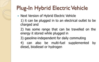 Plug-In Hybrid Electric Vehicle


Next Version of Hybrid Electric Vehicle
1) it can be plugged in to an electrical outlet to be
charged and
2) has some range that can be travelled on the
energy it stored while plugged in
3) gasoline-independent for daily commuting
4) can also be multi-fuel supplemented by
diesel, biodiesel or hydrogen

 