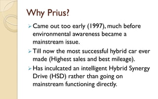 Why Prius?
 Came

out too early (1997), much before
environmental awareness became a
mainstream issue.
 Till now the most successful hybrid car ever
made (Highest sales and best mileage).
 Has inculcated an intelligent Hybrid Synergy
Drive (HSD) rather than going on
mainstream functioning directly.

 