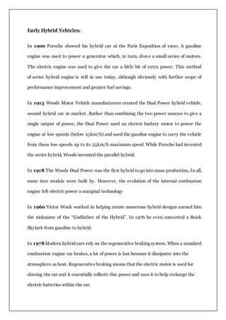 Early Hybrid Vehicles:
In 1900 Porsche showed his hybrid car at the Paris Exposition of 1900. A gasoline
engine was used to power a generator which, in turn, drove a small series of motors.
The electric engine was used to give the car a little bit of extra power. This method
of series hybrid engine is still in use today, although obviously with further scope of
performance improvement and greater fuel savings.
In 1915 Woods Motor Vehicle manufacturers created the Dual Power hybrid vehicle,
second hybrid car in market. Rather than combining the two power sources to give a
single output of power, the Dual Power used an electric battery motor to power the
engine at low speeds (below 25km/h) and used the gasoline engine to carry the vehicle
from these low speeds up to its 55km/h maximum speed. While Porsche had invented
the series hybrid, Woods invented the parallel hybrid.
In 1918 The Woods Dual Power was the first hybrid to go into mass production. In all,
some 600 models were built by. However, the evolution of the internal combustion
engine left electric power a marginal technology
In 1960 Victor Wouk worked in helping create numerous hybrid designs earned him
the nickname of the “Godfather of the Hybrid”. In 1976 he even converted a Buick
Skylark from gasoline to hybrid.
In 1978Modern hybrid cars rely on the regenerative braking system. When a standard
combustion engine car brakes, a lot of power is lost because it dissipates into the
atmosphere as heat. Regenerative braking means that the electric motor is used for
slowing the car and it essentially collects this power and uses it to help recharge the
electric batteries within the car.
 