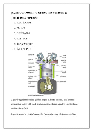 BASIC COMPONENTS OF HYBRID VEHICLE &
THEIR DESCRIPTION:
1. HEAT ENGINE
2. MOTOR
3. GENERATOR
4. BATTERIES
5. TRANSMISSION
1. HEAT ENGINE:
A petrol engine (known as a gasoline engine in North America) is an internal
combustion engine with spark-ignition, designed to run on petrol (gasoline) and
similar volatile fuels.
It was invented in 1876 in Germany by German inventor Nikolas August Otto.
 