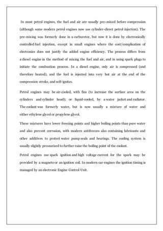 In most petrol engines, the fuel and air are usually pre-mixed before compression
(although some modern petrol engines now use cylinder-direct petrol injection). The
pre-mixing was formerly done in a carburetor, but now it is done by electronically
controlled fuel injection, except in small engines where the cost/complication of
electronics does not justify the added engine efficiency. The process differs from
a diesel engine in the method of mixing the fuel and air, and in using spark plugs to
initiate the combustion process. In a diesel engine, only air is compressed (and
therefore heated), and the fuel is injected into very hot air at the end of the
compression stroke, and self-ignites.
Petrol engines may be air-cooled, with fins (to increase the surface area on the
cylinders and cylinder head); or liquid-cooled, by a water jacket and radiator.
The coolant was formerly water, but is now usually a mixture of water and
either ethylene glycol or propylene glycol.
These mixtures have lower freezing points and higher boiling points than pure water
and also prevent corrosion, with modern antifreezes also containing lubricants and
other additives to protect water pump seals and bearings. The cooling system is
usually slightly pressurized to further raise the boiling point of the coolant.
Petrol engines use spark ignition and high voltage current for the spark may be
provided by a magneto or an ignition coil. In modern car engines the ignition timing is
managed by an electronic Engine Control Unit.
 
