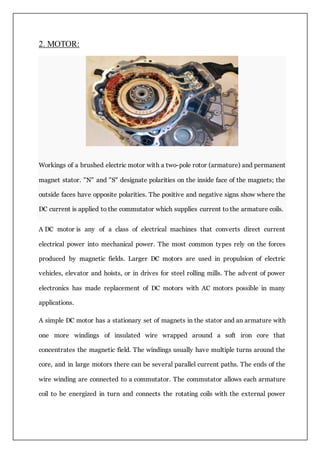 2. MOTOR:
Workings of a brushed electric motor with a two-pole rotor (armature) and permanent
magnet stator. "N" and "S" designate polarities on the inside face of the magnets; the
outside faces have opposite polarities. The positive and negative signs show where the
DC current is applied to the commutator which supplies current to the armature coils.
A DC motor is any of a class of electrical machines that converts direct current
electrical power into mechanical power. The most common types rely on the forces
produced by magnetic fields. Larger DC motors are used in propulsion of electric
vehicles, elevator and hoists, or in drives for steel rolling mills. The advent of power
electronics has made replacement of DC motors with AC motors possible in many
applications.
A simple DC motor has a stationary set of magnets in the stator and an armature with
one more windings of insulated wire wrapped around a soft iron core that
concentrates the magnetic field. The windings usually have multiple turns around the
core, and in large motors there can be several parallel current paths. The ends of the
wire winding are connected to a commutator. The commutator allows each armature
coil to be energized in turn and connects the rotating coils with the external power
 