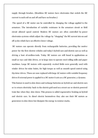 supply through brushes. (Brushless DC motors have electronics that switch the DC
current to each coil on and off and have no brushes.)
The speed of a DC motor can be controlled by changing the voltage applied to the
armature. The introduction of variable resistance in the armature circuit or field
circuit allowed speed control. Modern DC motors are often controlled by power
electronics systems which adjust the voltage by "chopping" the DC current into on and
off cycles which have an effective lower voltage.
DC motors can operate directly from rechargeable batteries, providing the motive
power for the first electric vehicles and today's hybrid cars and electric cars as well as
driving a host of cordless tools. Today DC motors are still found in applications as
small as toys and disk drives, or in large sizes to operate steel rolling mills and paper
machines. Large DC motors with separately excited fields were generally used with
winder drives for mine hoists, for high torque as well as smooth speed control using
thyristor drives. These are now replaced with large AC motors with variable frequency
drives if external power is applied to a DC motor it acts as a DC generator, a dynamo.
This feature is used to slow down and recharge batteries on hybrid car and electric cars
or to return electricity back to the electric grid used on a street car or electric powered
train line when they slow down. This process is called regenerative braking on hybrid
and electric cars. In diesel electric locomotives they also use their DC motors as
generators to slow down but dissipate the energy in resistor stacks.
 