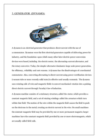 3. GENERATOR (DYNAMO):
A dynamo is an electrical generator that produces direct current with the use of
a commutator. Dynamos were the first electrical generators capable of delivering power for
industry, and the foundation upon which many other later electric-power conversion
devices were based, including the electric motor, the alternating-current alternator, and
the rotary converter. Today, the simpler alternator dominates large scale power generation,
for efficiency, reliability and cost reasons. A dynamo has the disadvantages of a mechanical
commutator. Also, converting alternating to direct current using power rectification devices
(vacuum tube or more recently solid state) is effective and usually economic. The dynamo
uses rotating coils of wire and magnetic fields to convert mechanical rotation into a pulsing
direct electric current through Faraday's law of induction.
A dynamo machine consists of a stationary structure, called the stator, which provides a
constant magnetic field, and a set of rotating windings called the armature which turn
within that field. The motion of the wire within the magnetic field causes the field to push
on the electrons in the metal, creating an electric current in the wire. On small machines
the constant magnetic field may be provided by one or more permanent magnets; larger
machines have the constant magnetic field provided by one or more electromagnets, which
are usually called field coils.
 