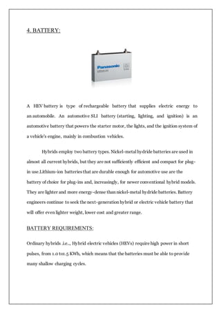 4. BATTERY:
A HEV battery is type of rechargeable battery that supplies electric energy to
an automobile. An automotive SLI battery (starting, lighting, and ignition) is an
automotive battery that powers the starter motor, the lights, and the ignition system of
a vehicle's engine, mainly in combustion vehicles.
Hybrids employ two battery types. Nickel-metal hydride batteries are used in
almost all current hybrids, but they are not sufficiently efficient and compact for plug-
in use.Lithium-ion batteries that are durable enough for automotive use are the
battery of choice for plug-ins and, increasingly, for newer conventional hybrid models.
They are lighter and more energy-dense than nickel-metal hydride batteries. Battery
engineers continue to seek the next-generation hybrid or electric vehicle battery that
will offer even lighter weight, lower cost and greater range.
BATTERY REQUIREMENTS:
Ordinary hybrids .i.e.., Hybrid electric vehicles (HEVs) require high power in short
pulses, from 1.0 to1.5 KWh, which means that the batteries must be able to provide
many shallow charging cycles.
 