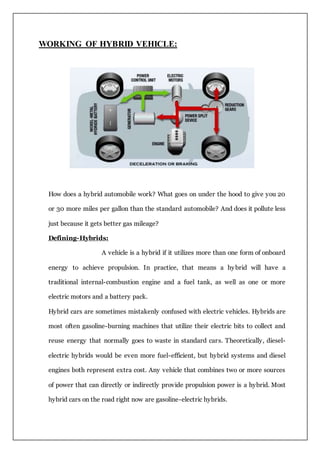 WORKING OF HYBRID VEHICLE:
How does a hybrid automobile work? What goes on under the hood to give you 20
or 30 more miles per gallon than the standard automobile? And does it pollute less
just because it gets better gas mileage?
Defining-Hybrids:
A vehicle is a hybrid if it utilizes more than one form of onboard
energy to achieve propulsion. In practice, that means a hybrid will have a
traditional internal-combustion engine and a fuel tank, as well as one or more
electric motors and a battery pack.
Hybrid cars are sometimes mistakenly confused with electric vehicles. Hybrids are
most often gasoline-burning machines that utilize their electric bits to collect and
reuse energy that normally goes to waste in standard cars. Theoretically, diesel-
electric hybrids would be even more fuel-efficient, but hybrid systems and diesel
engines both represent extra cost. Any vehicle that combines two or more sources
of power that can directly or indirectly provide propulsion power is a hybrid. Most
hybrid cars on the road right now are gasoline-electric hybrids.
 