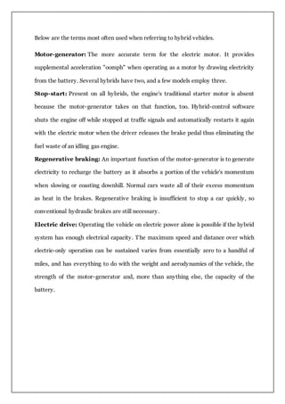 Below are the terms most often used when referring to hybrid vehicles.
Motor-generator: The more accurate term for the electric motor. It provides
supplemental acceleration "oomph" when operating as a motor by drawing electricity
from the battery. Several hybrids have two, and a few models employ three.
Stop-start: Present on all hybrids, the engine's traditional starter motor is absent
because the motor-generator takes on that function, too. Hybrid-control software
shuts the engine off while stopped at traffic signals and automatically restarts it again
with the electric motor when the driver releases the brake pedal thus eliminating the
fuel waste of an idling gas engine.
Regenerative braking: An important function of the motor-generator is to generate
electricity to recharge the battery as it absorbs a portion of the vehicle's momentum
when slowing or coasting downhill. Normal cars waste all of their excess momentum
as heat in the brakes. Regenerative braking is insufficient to stop a car quickly, so
conventional hydraulic brakes are still necessary.
Electric drive: Operating the vehicle on electric power alone is possible if the hybrid
system has enough electrical capacity. The maximum speed and distance over which
electric-only operation can be sustained varies from essentially zero to a handful of
miles, and has everything to do with the weight and aerodynamics of the vehicle, the
strength of the motor-generator and, more than anything else, the capacity of the
battery.
 