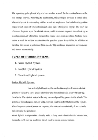 The operating principles of a hybrid car revolve around the interaction between the
two energy sources. According to TechnoBlitz, this principle involves a simple idea;
when the hybrid is not moving, neither are either engines -- this includes the gasoline
engine which shuts off when stopping at a red light, which saves energy. The start-up
of the car depends upon the electric motor, and it continues to power the vehicle up to
a certain speed, at which time the gasoline engine takes over operation. Anytime there
exists a need for sudden acceleration the gasoline power is available, in addition to
handling the power at extended high speeds. This continual interaction saves energy
and occurs automatically.
TYPES OF HYBRID SYSTEMS:
1. Series Hybrid System
2. Parallel Hybrid System
3. Combined Hybrid system
Series Hybrid System:
In a series hybrid system, the combustion engine drives an electric
generator (usually a three-phase alternator plus rectifier) instead of directly driving
the wheels. The electric motor is the only means of providing power to the wheels. The
generator both charges a battery and powers an electric motor that moves the vehicle.
When large amounts of power are required, the motor draws electricity from both the
batteries and the generator.
Series hybrid configurations already exist a long time: diesel-electric locomotives,
hydraulic earth moving machines, diesel-electric power groups, loaders.
 