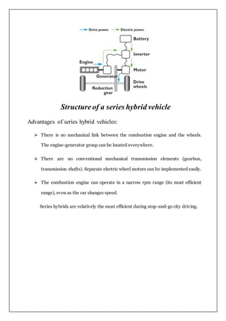 Structureof a series hybrid vehicle
Advantages of series hybrid vehicles:
 There is no mechanical link between the combustion engine and the wheels.
The engine-generator group can be located everywhere.
 There are no conventional mechanical transmission elements (gearbox,
transmission shafts). Separate electric wheel motors can be implemented easily.
 The combustion engine can operate in a narrow rpm range (its most efficient
range), even as the car changes speed.
Series hybrids are relatively the most efficient during stop-and-go city driving.
 