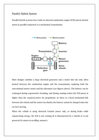 Parallel Hybrid System:
Parallel hybrid systems have both an internal combustion engine (ICE) and an electric
motor in parallel connected to a mechanical transmission.
Most designs combine a large electrical generator and a motor into one unit, often
located between the combustion engine and the transmission, replacing both the
conventional starter motor and the alternator (see figures above). The battery can be
recharged during regenerative breaking, and during cruising (when the ICE power is
higher than the required power for propulsion). As there is a fixed mechanical link
between the wheels and the motor (no clutch), the battery cannot be charged when the
car isn’t moving.
When the vehicle is using electrical traction power only, or during brake while
regenerating energy, the ICE is not running (it is disconnected by a clutch) or is not
powered (it rotates in an idling manner).
 