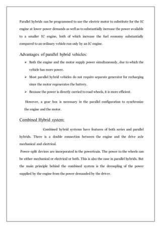 Parallel hybrids can be programmed to use the electric motor to substitute for the IC
engine at lower power demands as well as to substantially increase the power available
to a smaller IC engine, both of which increase the fuel economy substantially
compared to an ordinary vehicle run only by an IC engine.
Advantages of parallel hybrid vehicles:
 Both the engine and the motor supply power simultaneously, due to which the
vehicle has more power.
 Most parallel hybrid vehicles do not require separate generator for recharging
since the motor regenerates the battery.
 Because the power is directly carried to road wheels, it is more efficient.
However, a gear box is necessary in the parallel configuration to synchronize
the engine and the motor.
Combined Hybrid system:
Combined hybrid systems have features of both series and parallel
hybrids. There is a double connection between the engine and the drive axle
mechanical and electrical.
Power-split devices are incorporated in the powertrain. The power to the wheels can
be either mechanical or electrical or both. This is also the case in parallel hybrids. But
the main principle behind the combined system is the decoupling of the power
supplied by the engine from the power demanded by the driver.
 