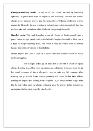 Charge-sustaining mode: In this mode, the vehicle operates by combining
optimally the power from both the engine as well as battery, such that the battery
charge always remains above a pre-determined level. Ordinary production hybrids
operate in this mode. In case of a plug-in hybrid, it can switch automatically into this
mode as soon as it has exhausted its all-electric charge-depleting mode.
Blended mode: This mode is applied in case of vehicles not having enough electric
power to sustain high speeds, without the help of I.C engine of the vehicle. Thus, this is
a type of charge-depleting mode. This mode is used in vehicles such as Renault
Kangoo and some conversions of Toyota Prius.
Mixed mode: The term is used for a trip in which the combinations of the above
modes are applied.
For example, a HEV 32 km may start a trip with 8 Km of low-speed
charge-depleting mode, then enter an expressway and operate in blended mode for 32
km, which consumes 16 km of all-electric range at twice the fuel economy. After
covering this 32 km the driver exists expressway and drives further 8Km without
running the engine, thus utilizing 8+16+8=32Km, i.e., its full all-electric range. After
this he can switch on to the charge-sustaining mode for another 20Km to reach his
destination. Such a trip is termed a mixed mode.
 