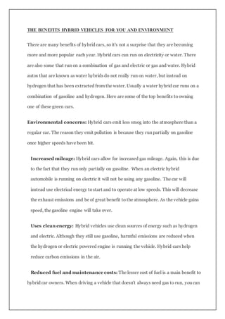 THE BENEFITS HYBRID VEHICLES FOR YOU AND ENVIRONMENT
There are many benefits of hybrid cars, so it's not a surprise that they are becoming
more and more popular each year. Hybrid cars can run on electricity or water. There
are also some that run on a combination of gas and electric or gas and water. Hybrid
autos that are known as water hybrids do not really run on water, but instead on
hydrogen that has been extracted from the water. Usually a water hybrid car runs on a
combination of gasoline and hydrogen. Here are some of the top benefits to owning
one of these green cars.
Environmental concerns: Hybrid cars emit less smog into the atmosphere than a
regular car. The reason they emit pollution is because they run partially on gasoline
once higher speeds have been hit.
Increased mileage: Hybrid cars allow for increased gas mileage. Again, this is due
to the fact that they run only partially on gasoline. When an electric hybrid
automobile is running on electric it will not be using any gasoline. The car will
instead use electrical energy tostart and to operate at low speeds. This will decrease
the exhaust emissions and be of great benefit to the atmosphere. As the vehicle gains
speed, the gasoline engine will take over.
Uses clean energy: Hybrid vehicles use clean sources of energy such as hydrogen
and electric. Although they still use gasoline, harmful emissions are reduced when
the hydrogen or electric powered engine is running the vehicle. Hybrid cars help
reduce carbon emissions in the air.
Reduced fuel and maintenance costs: The lesser cost of fuel is a main benefit to
hybrid car owners. When driving a vehicle that doesn't always need gas to run, you can
 