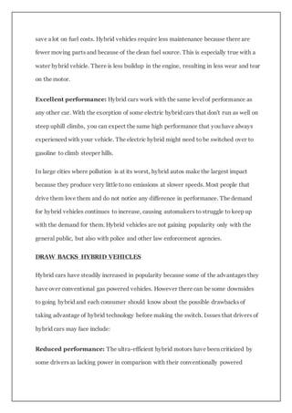 save a lot on fuel costs. Hybrid vehicles require less maintenance because there are
fewer moving parts and because of the clean fuel source. This is especially true with a
water hybrid vehicle. There is less buildup in the engine, resulting in less wear and tear
on the motor.
Excellent performance: Hybrid cars work with the same level of performance as
any other car. With the exception of some electric hybrid cars that don't run as well on
steep uphill climbs, you can expect the same high performance that you have always
experienced with your vehicle. The electric hybrid might need to be switched over to
gasoline to climb steeper hills.
In large cities where pollution is at its worst, hybrid autos make the largest impact
because they produce very little tono emissions at slower speeds. Most people that
drive them love them and do not notice any difference in performance. The demand
for hybrid vehicles continues to increase, causing automakers to struggle to keep up
with the demand for them. Hybrid vehicles are not gaining popularity only with the
general public, but also with police and other law enforcement agencies.
DRAW BACKS HYBRID VEHICLES
Hybrid cars have steadily increased in popularity because some of the advantages they
have over conventional gas powered vehicles. However there can be some downsides
to going hybrid and each consumer should know about the possible drawbacks of
taking advantage of hybrid technology before making the switch. Issues that drivers of
hybrid cars may face include:
Reduced performance: The ultra-efficient hybrid motors have been criticized by
some drivers as lacking power in comparison with their conventionally powered
 