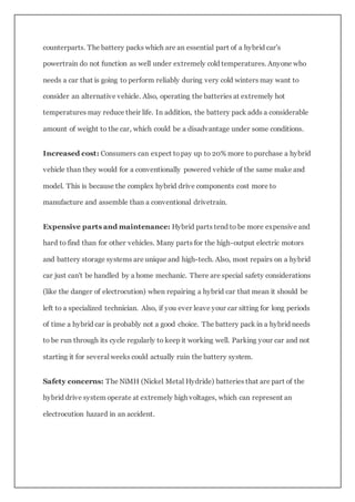 counterparts. The battery packs which are an essential part of a hybrid car's
powertrain do not function as well under extremely cold temperatures. Anyone who
needs a car that is going to perform reliably during very cold winters may want to
consider an alternative vehicle. Also, operating the batteries at extremely hot
temperatures may reduce their life. In addition, the battery pack adds a considerable
amount of weight to the car, which could be a disadvantage under some conditions.
Increased cost: Consumers can expect topay up to 20% more to purchase a hybrid
vehicle than they would for a conventionally powered vehicle of the same make and
model. This is because the complex hybrid drive components cost more to
manufacture and assemble than a conventional drivetrain.
Expensive parts and maintenance: Hybrid parts tend to be more expensive and
hard to find than for other vehicles. Many parts for the high-output electric motors
and battery storage systems are unique and high-tech. Also, most repairs on a hybrid
car just can't be handled by a home mechanic. There are special safety considerations
(like the danger of electrocution) when repairing a hybrid car that mean it should be
left to a specialized technician. Also, if you ever leave your car sitting for long periods
of time a hybrid car is probably not a good choice. The battery pack in a hybrid needs
to be run through its cycle regularly to keep it working well. Parking your car and not
starting it for several weeks could actually ruin the battery system.
Safety concerns: The NiMH (Nickel Metal Hydride) batteries that are part of the
hybrid drive system operate at extremely high voltages, which can represent an
electrocution hazard in an accident.
 