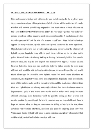 SCOPE FOR FUTURE EXPERIMENT ACTION
Since petroleum is limited and will someday run out of supply. In the arbitrary year
2037, an estimated one billion petroleum-fueled vehicles will be on the world's roads.
Gasoline will become prohibitively expensive. The world needs to have solutions for
the “400 million otherwise useless cars”. So year 2037 “gasoline runs out year”
means, petroleum will no longer be used for personal mobility. A market may develop
for solar-powered EVs of the size of a scooter or golf cart. Since hybrid technology
applies to heavy vehicles, hybrid buses and hybrid trains will be more significant.
Manufacturers of hybrid cars are attempting planning on increasing the efficiency of
hybrid engines, hopefully being able to push these vehicles up to 70 miles to the
gallon. General Motors is already looking to develop their new hybrid to that 70 mile
mark in 2010, and may be able to push that number even higher.If hybrids can use
Lith-Ion batteries, then cars can accelerate faster to higher speeds, be even more
efficient, and would be able to lengthen the distance between fill-ups. Not only would
those advantages be available, new hybrids would be much more affordable to
consumers, and hopefully would solve a lot of problems. Especially since, as it stands,
most of the battery packs used in current hybrids could be much more efficient than
they are. Hybrid cars are already extremely efficient, but there is always room for
improvement. 90% of the hybrid cars on the market today could easily be more
efficient, although, Zero Emissions won't be possible, seeing as how hybrids still
require gasoline So, even though the hybrid you want may not be available yet, there is
hope no matter what. As long as consumers are willing to buy hybrids now, these
advances will be more affordable, and soon you could be enjoying your very own
Volkswagen Beetle Hybrid with close to zero emissions and plenty of room for that
walking stick you just had to bring camping with you.
 