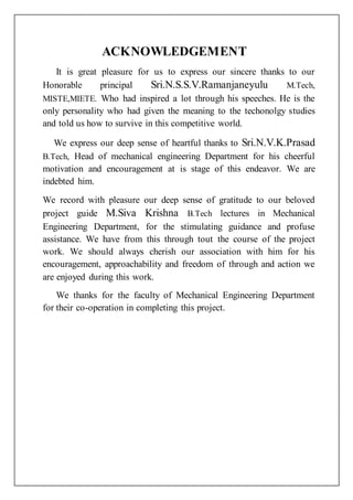 ACKNOWLEDGEMENT
It is great pleasure for us to express our sincere thanks to our
Honorable principal Sri.N.S.S.V.Ramanjaneyulu M.Tech,
MISTE,MIETE. Who had inspired a lot through his speeches. He is the
only personality who had given the meaning to the techonolgy studies
and told us how to survive in this competitive world.
We express our deep sense of heartful thanks to Sri.N.V.K.Prasad
B.Tech, Head of mechanical engineering Department for his cheerful
motivation and encouragement at is stage of this endeavor. We are
indebted him.
We record with pleasure our deep sense of gratitude to our beloved
project guide M.Siva Krishna B.Tech lectures in Mechanical
Engineering Department, for the stimulating guidance and profuse
assistance. We have from this through tout the course of the project
work. We should always cherish our association with him for his
encouragement, approachability and freedom of through and action we
are enjoyed during this work.
We thanks for the faculty of Mechanical Engineering Department
for their co-operation in completing this project.
 