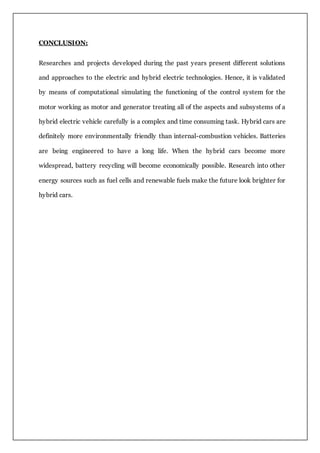 CONCLUSION:
Researches and projects developed during the past years present different solutions
and approaches to the electric and hybrid electric technologies. Hence, it is validated
by means of computational simulating the functioning of the control system for the
motor working as motor and generator treating all of the aspects and subsystems of a
hybrid electric vehicle carefully is a complex and time consuming task. Hybrid cars are
definitely more environmentally friendly than internal-combustion vehicles. Batteries
are being engineered to have a long life. When the hybrid cars become more
widespread, battery recycling will become economically possible. Research into other
energy sources such as fuel cells and renewable fuels make the future look brighter for
hybrid cars.
 
