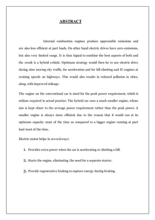 ABSTRACT
Internal combustion engines produce appreciable emissions and
are also less efficient at part loads. On other hand electric drives have zero emissions,
but also very limited range. It is thus logical to combine the best aspects of both and
the result is a hybrid vehicle. Optimum strategy would then be to use electric drive
during slow moving city traffic, for acceleration and for hill climbing and IC engines at
cruising speeds on highways. This would also results in reduced pollution in cities,
along with improved mileage.
The engine on the conventional car is sized for the peak power requirement, which is
seldom required in actual practice. The hybrid car uses a much smaller engine, whose
size is kept closer to the average power requirement rather than the peak power. A
smaller engine is always more efficient due to the reason that it would run at its
optimum capacity most of the time as compared to a bigger engine running at part
load most of the time.
Electric motor helps in several ways:
1. Provides extra power when the car is accelerating or climbing a hill.
2. Starts the engine, eliminating the need for a separate starter.
3. Provide regenerative braking to capture energy during braking.
 