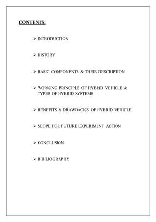 CONTENTS:
 INTRODUCTION
 HISTORY
 BASIC COMPONENTS & THEIR DESCRIPTION
 WORKING PRINCIPLE OF HYBRID VEHICLE &
TYPES OF HYBRID SYSTEMS
 BENEFITS & DRAWBACKS OF HYBRID VEHICLE
 SCOPE FOR FUTURE EXPERIMENT ACTION
 CONCLUSION
 BIBILIOGRAPHY
 