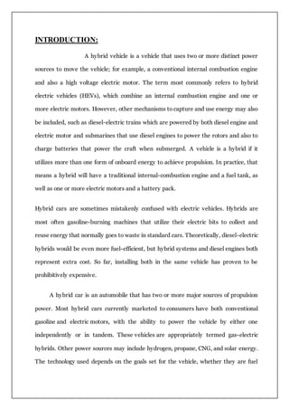 INTRODUCTION:
A hybrid vehicle is a vehicle that uses two or more distinct power
sources to move the vehicle; for example, a conventional internal combustion engine
and also a high voltage electric motor. The term most commonly refers to hybrid
electric vehicles (HEVs), which combine an internal combustion engine and one or
more electric motors. However, other mechanisms to capture and use energy may also
be included, such as diesel-electric trains which are powered by both diesel engine and
electric motor and submarines that use diesel engines to power the rotors and also to
charge batteries that power the craft when submerged. A vehicle is a hybrid if it
utilizes more than one form of onboard energy to achieve propulsion. In practice, that
means a hybrid will have a traditional internal-combustion engine and a fuel tank, as
well as one or more electric motors and a battery pack.
Hybrid cars are sometimes mistakenly confused with electric vehicles. Hybrids are
most often gasoline-burning machines that utilize their electric bits to collect and
reuse energy that normally goes to waste in standard cars. Theoretically, diesel-electric
hybrids would be even more fuel-efficient, but hybrid systems and diesel engines both
represent extra cost. So far, installing both in the same vehicle has proven to be
prohibitively expensive.
A hybrid car is an automobile that has two or more major sources of propulsion
power. Most hybrid cars currently marketed to consumers have both conventional
gasoline and electric motors, with the ability to power the vehicle by either one
independently or in tandem. These vehicles are appropriately termed gas-electric
hybrids. Other power sources may include hydrogen, propane, CNG, and solar energy.
The technology used depends on the goals set for the vehicle, whether they are fuel
 