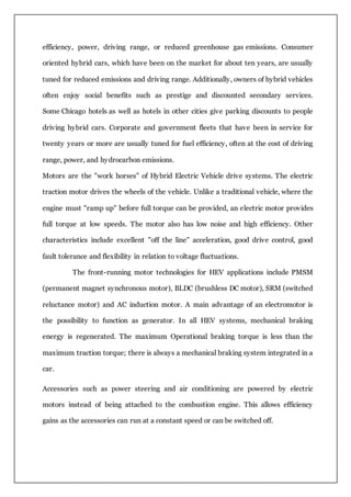 efficiency, power, driving range, or reduced greenhouse gas emissions. Consumer
oriented hybrid cars, which have been on the market for about ten years, are usually
tuned for reduced emissions and driving range. Additionally, owners of hybrid vehicles
often enjoy social benefits such as prestige and discounted secondary services.
Some Chicago hotels as well as hotels in other cities give parking discounts to people
driving hybrid cars. Corporate and government fleets that have been in service for
twenty years or more are usually tuned for fuel efficiency, often at the cost of driving
range, power, and hydrocarbon emissions.
Motors are the "work horses" of Hybrid Electric Vehicle drive systems. The electric
traction motor drives the wheels of the vehicle. Unlike a traditional vehicle, where the
engine must "ramp up" before full torque can be provided, an electric motor provides
full torque at low speeds. The motor also has low noise and high efficiency. Other
characteristics include excellent "off the line" acceleration, good drive control, good
fault tolerance and flexibility in relation to voltage fluctuations.
The front-running motor technologies for HEV applications include PMSM
(permanent magnet synchronous motor), BLDC (brushless DC motor), SRM (switched
reluctance motor) and AC induction motor. A main advantage of an electromotor is
the possibility to function as generator. In all HEV systems, mechanical braking
energy is regenerated. The maximum Operational braking torque is less than the
maximum traction torque; there is always a mechanical braking system integrated in a
car.
Accessories such as power steering and air conditioning are powered by electric
motors instead of being attached to the combustion engine. This allows efficiency
gains as the accessories can run at a constant speed or can be switched off.
 