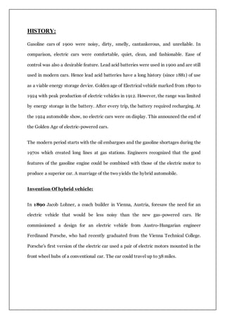 HISTORY:
Gasoline cars of 1900 were noisy, dirty, smelly, cantankerous, and unreliable. In
comparison, electric cars were comfortable, quiet, clean, and fashionable. Ease of
control was also a desirable feature. Lead acid batteries were used in 1900 and are still
used in modern cars. Hence lead acid batteries have a long history (since 1881) of use
as a viable energy storage device. Golden age of Electrical vehicle marked from 1890 to
1924 with peak production of electric vehicles in 1912. However, the range was limited
by energy storage in the battery. After every trip, the battery required recharging. At
the 1924 automobile show, no electric cars were on display. This announced the end of
the Golden Age of electric-powered cars.
The modern period starts with the oil embargoes and the gasoline shortages during the
1970s which created long lines at gas stations. Engineers recognized that the good
features of the gasoline engine could be combined with those of the electric motor to
produce a superior car. A marriage of the two yields the hybrid automobile.
Invention Of hybrid vehicle:
In 1890 Jacob Lohner, a coach builder in Vienna, Austria, foresaw the need for an
electric vehicle that would be less noisy than the new gas-powered cars. He
commissioned a design for an electric vehicle from Austro-Hungarian engineer
Ferdinand Porsche, who had recently graduated from the Vienna Technical College.
Porsche's first version of the electric car used a pair of electric motors mounted in the
front wheel hubs of a conventional car. The car could travel up to 38 miles.
 