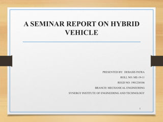 A SEMINAR REPORT ON HYBRID
VEHICLE
PRESENTED BY: DEBASIS PATRA
ROLL NO: ME-19-11
REGD NO: 1901230106
BRANCH: MECHANICAL ENGINEERING
SYNERGY INSTITUTE OF ENGINEERING AND TECHNOLOGY
1
 