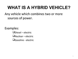 WHAT IS A HYBRID VEHICLE? 
Any vehicle which combines two or more 
sources of power. 
Examples: 
Diesel – electric 
Nuclear – electric 
Gasoline - electric 
1 
 