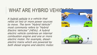 WHAT ARE HYBRID VEHICLES?
A hybrid vehicle is a vehicle that
relies on two or more power sources
to move. The term “Hybrid Vehicle”
most commonly refers to “Hybrid
Electric Vehicles” (HEVs). A hybrid
electric vehicle combines an internal
combustion engine and one or more
electric motor. For example, diesel-
electric trains which are powered by
both diesel engine and electric motor.
 