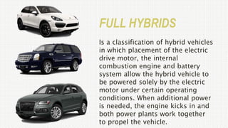 FULL HYBRIDS
Is a classification of hybrid vehicles
in which placement of the electric
drive motor, the internal
combustion engine and battery
system allow the hybrid vehicle to
be powered solely by the electric
motor under certain operating
conditions. When additional power
is needed, the engine kicks in and
both power plants work together
to propel the vehicle.
 