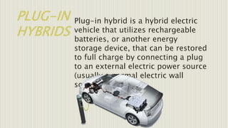 PLUG-IN
HYBRIDS
Plug-in hybrid is a hybrid electric
vehicle that utilizes rechargeable
batteries, or another energy
storage device, that can be restored
to full charge by connecting a plug
to an external electric power source
(usually a normal electric wall
socket).
 