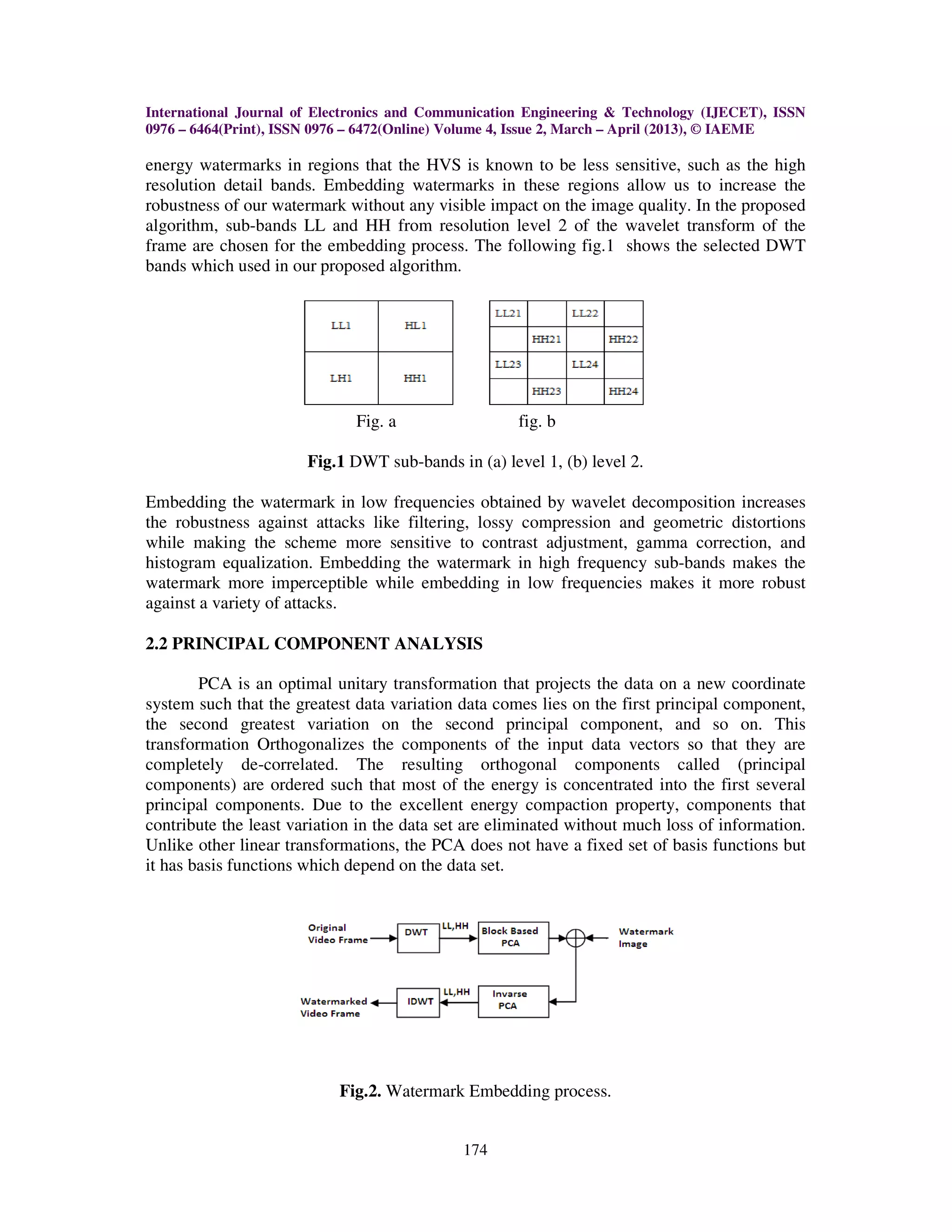International Journal of Electronics and Communication Engineering & Technology (IJECET), ISSN
0976 – 6464(Print), ISSN 0976 – 6472(Online) Volume 4, Issue 2, March – April (2013), © IAEME

energy watermarks in regions that the HVS is known to be less sensitive, such as the high
resolution detail bands. Embedding watermarks in these regions allow us to increase the
robustness of our watermark without any visible impact on the image quality. In the proposed
algorithm, sub-bands LL and HH from resolution level 2 of the wavelet transform of the
frame are chosen for the embedding process. The following fig.1 shows the selected DWT
bands which used in our proposed algorithm.




                              Fig. a                 fig. b

                       Fig.1 DWT sub-bands in (a) level 1, (b) level 2.

Embedding the watermark in low frequencies obtained by wavelet decomposition increases
the robustness against attacks like filtering, lossy compression and geometric distortions
while making the scheme more sensitive to contrast adjustment, gamma correction, and
histogram equalization. Embedding the watermark in high frequency sub-bands makes the
watermark more imperceptible while embedding in low frequencies makes it more robust
against a variety of attacks.

2.2 PRINCIPAL COMPONENT ANALYSIS

        PCA is an optimal unitary transformation that projects the data on a new coordinate
system such that the greatest data variation data comes lies on the first principal component,
the second greatest variation on the second principal component, and so on. This
transformation Orthogonalizes the components of the input data vectors so that they are
completely de-correlated. The resulting orthogonal components called (principal
components) are ordered such that most of the energy is concentrated into the first several
principal components. Due to the excellent energy compaction property, components that
contribute the least variation in the data set are eliminated without much loss of information.
Unlike other linear transformations, the PCA does not have a fixed set of basis functions but
it has basis functions which depend on the data set.




                           Fig.2. Watermark Embedding process.


                                             174
 