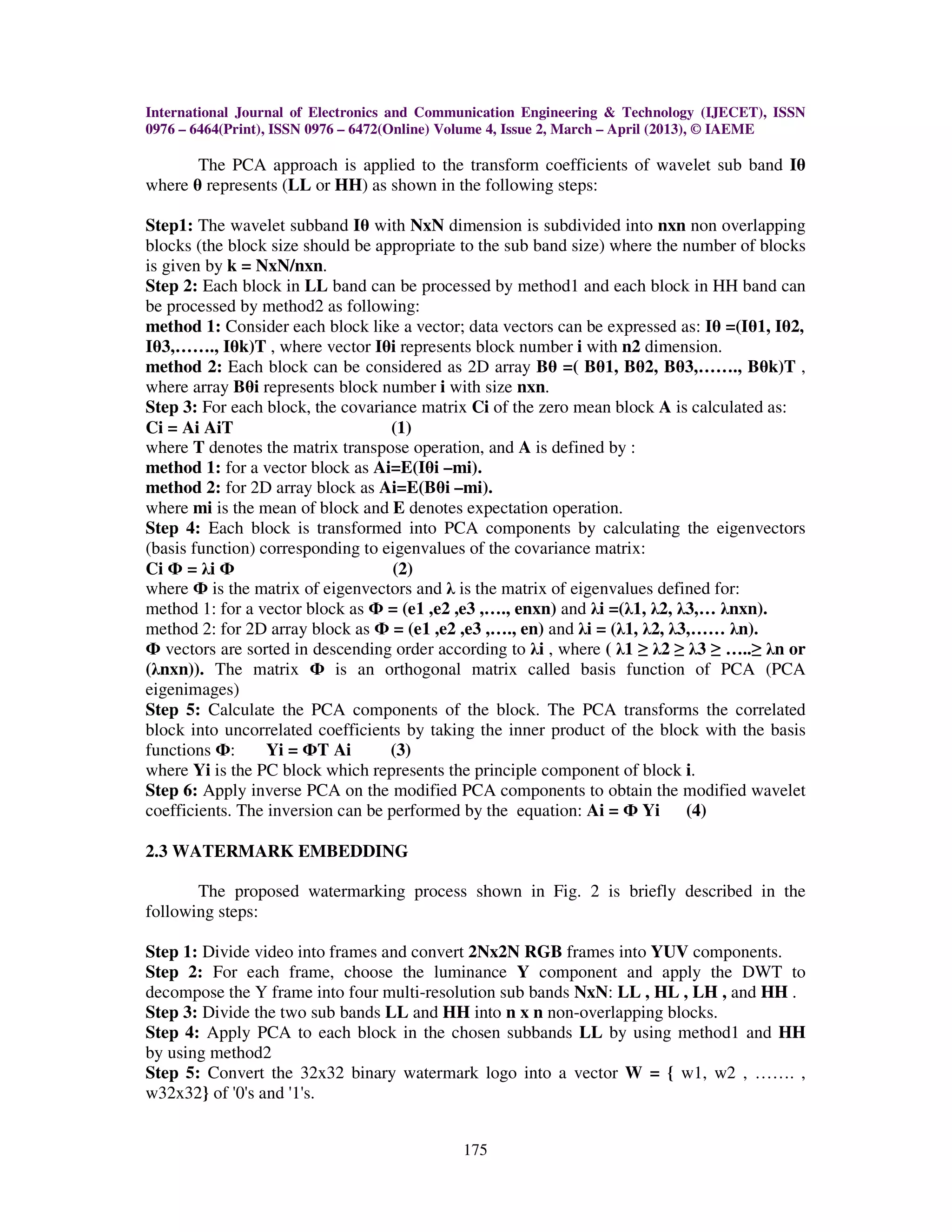 International Journal of Electronics and Communication Engineering & Technology (IJECET), ISSN
0976 – 6464(Print), ISSN 0976 – 6472(Online) Volume 4, Issue 2, March – April (2013), © IAEME

       The PCA approach is applied to the transform coefficients of wavelet sub band Iθ
where θ represents (LL or HH) as shown in the following steps:

Step1: The wavelet subband Iθ with NxN dimension is subdivided into nxn non overlapping
blocks (the block size should be appropriate to the sub band size) where the number of blocks
is given by k = NxN/nxn.
Step 2: Each block in LL band can be processed by method1 and each block in HH band can
be processed by method2 as following:
method 1: Consider each block like a vector; data vectors can be expressed as: Iθ =(Iθ1, Iθ2,
Iθ3,……., Iθk)T , where vector Iθi represents block number i with n2 dimension.
method 2: Each block can be considered as 2D array Bθ =( Bθ1, Bθ2, Bθ3,……., Bθk)T ,
where array Bθi represents block number i with size nxn.
Step 3: For each block, the covariance matrix Ci of the zero mean block A is calculated as:
Ci = Ai AiT                        (1)
where T denotes the matrix transpose operation, and A is defined by :
method 1: for a vector block as Ai=E(Iθi –mi).
method 2: for 2D array block as Ai=E(Bθi –mi).
where mi is the mean of block and E denotes expectation operation.
Step 4: Each block is transformed into PCA components by calculating the eigenvectors
(basis function) corresponding to eigenvalues of the covariance matrix:
Ci Ф = λi Ф                         (2)
where Ф is the matrix of eigenvectors and λ is the matrix of eigenvalues defined for:
method 1: for a vector block as Ф = (e1 ,e2 ,e3 ,…., enxn) and λi =(λ1, λ2, λ3,… λnxn).
method 2: for 2D array block as Ф = (e1 ,e2 ,e3 ,…., en) and λi = (λ1, λ2, λ3,…… λn).
Ф vectors are sorted in descending order according to λi , where ( λ1 ≥ λ2 ≥ λ3 ≥ …..≥ λn or
(λnxn)). The matrix Ф is an orthogonal matrix called basis function of PCA (PCA
eigenimages)
Step 5: Calculate the PCA components of the block. The PCA transforms the correlated
block into uncorrelated coefficients by taking the inner product of the block with the basis
functions Ф:      Yi = ФT Ai       (3)
where Yi is the PC block which represents the principle component of block i.
Step 6: Apply inverse PCA on the modified PCA components to obtain the modified wavelet
coefficients. The inversion can be performed by the equation: Ai = Ф Yi (4)

2.3 WATERMARK EMBEDDING

       The proposed watermarking process shown in Fig. 2 is briefly described in the
following steps:

Step 1: Divide video into frames and convert 2Nx2N RGB frames into YUV components.
Step 2: For each frame, choose the luminance Y component and apply the DWT to
decompose the Y frame into four multi-resolution sub bands NxN: LL , HL , LH , and HH .
Step 3: Divide the two sub bands LL and HH into n x n non-overlapping blocks.
Step 4: Apply PCA to each block in the chosen subbands LL by using method1 and HH
by using method2
Step 5: Convert the 32x32 binary watermark logo into a vector W = { w1, w2 , ……. ,
w32x32} of '0's and '1's.


                                             175
 